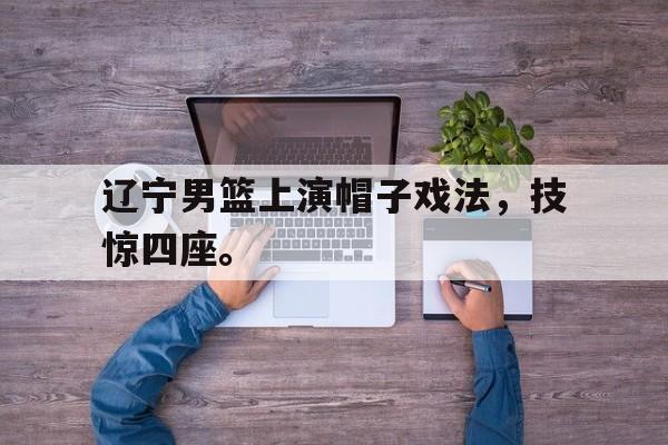 cq9电子官方入口-辽宁男篮上演帽子戏法，技惊四座。