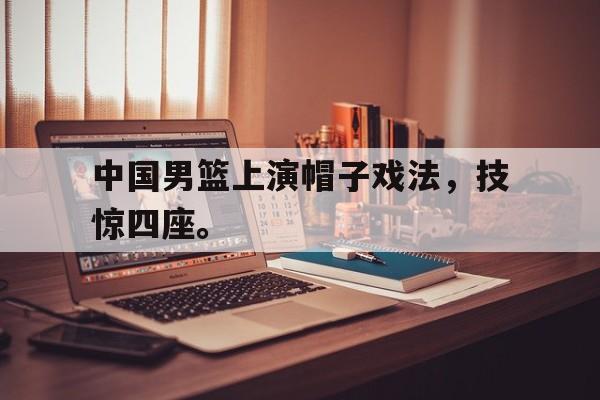cq9电子游戏平台-中国男篮上演帽子戏法，技惊四座。