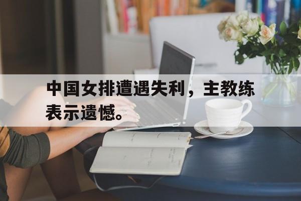 cq9电子官方入口-中国女排遭遇失利，主教练表示遗憾。