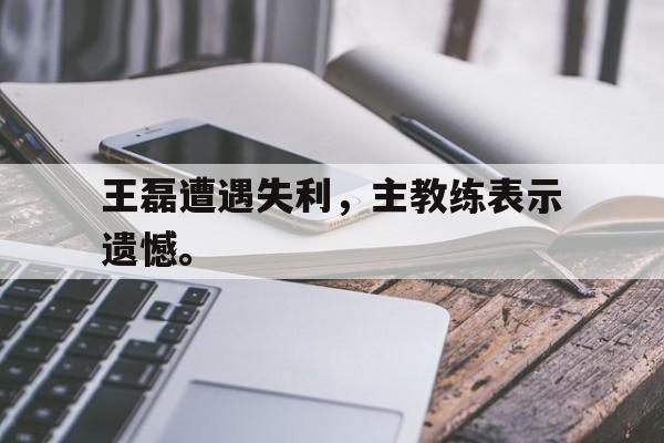 cq9电子官方入口-王磊遭遇失利，主教练表示遗憾。