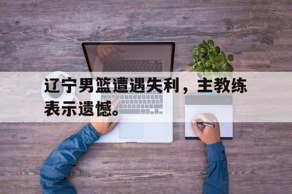 cq9电子游戏平台-辽宁男篮遭遇失利，主教练表示遗憾。