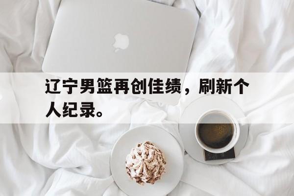 cq9电子游戏平台-辽宁男篮再创佳绩，刷新个人纪录。