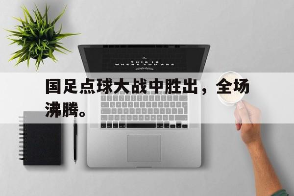 cq9电子游戏平台-国足点球大战中胜出，全场沸腾。