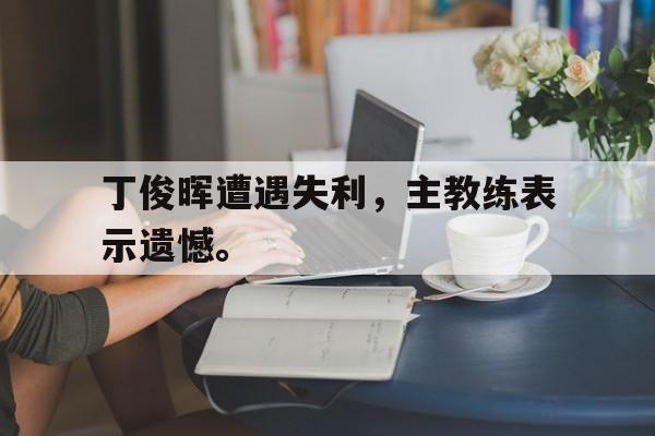 cq9电子游戏平台-丁俊晖遭遇失利，主教练表示遗憾。