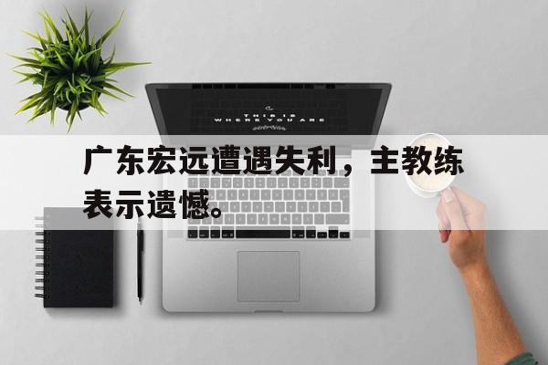 cq9电子游戏平台-广东宏远遭遇失利，主教练表示遗憾。