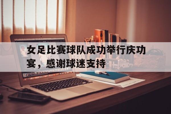 cq9电子游戏平台-女足比赛球队成功举行庆功宴，感谢球迷支持