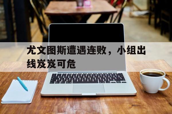 cq9电子网页版-尤文图斯遭遇连败，小组出线岌岌可危