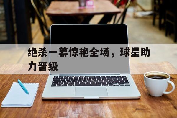 cq9电子网页版-绝杀一幕惊艳全场，球星助力晋级