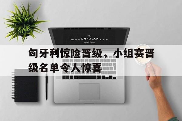 cq9电子游戏平台-匈牙利惊险晋级，小组赛晋级名单令人惊喜